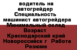 водитель на  автогрейдер › Специальность ­ машинист автогрейдера › Минимальный оклад ­ 35 000 › Возраст ­ 30-50 - Краснодарский край, Новороссийск г. Работа » Резюме   